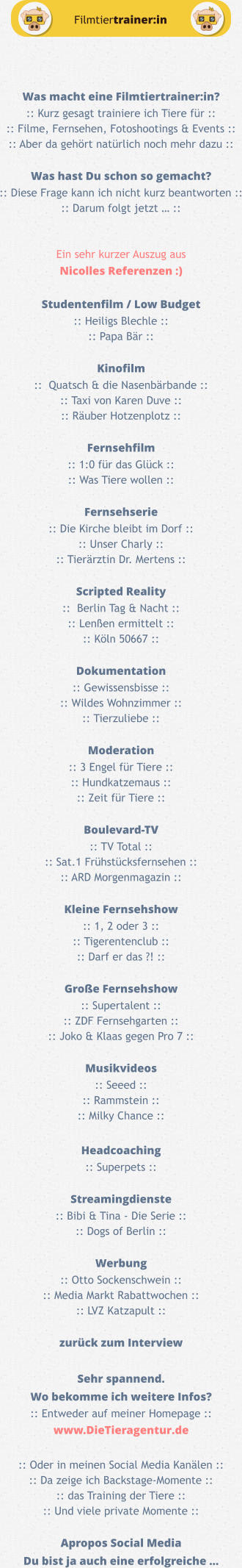 Was macht eine Filmtiertrainer:in? :: Kurz gesagt trainiere ich Tiere für :: :: Filme, Fernsehen, Fotoshootings & Events :: :: Aber da gehört natürlich noch mehr dazu ::  Was hast Du schon so gemacht? :: Diese Frage kann ich nicht kurz beantworten :: :: Darum folgt jetzt … ::   Ein sehr kurzer Auszug aus Nicolles Referenzen :)  Studentenfilm / Low Budget :: Heiligs Blechle ::  :: Papa Bär ::  Kinofilm ::  Quatsch & die Nasenbärbande :: :: Taxi von Karen Duve :: :: Räuber Hotzenplotz ::  Fernsehfilm :: 1:0 für das Glück :: :: Was Tiere wollen ::  Fernsehserie :: Die Kirche bleibt im Dorf :: :: Unser Charly :: :: Tierärztin Dr. Mertens ::  Scripted Reality ::  Berlin Tag & Nacht :: :: Lenßen ermittelt :: :: Köln 50667 ::  Dokumentation :: Gewissensbisse :: :: Wildes Wohnzimmer :: :: Tierzuliebe ::  Moderation :: 3 Engel für Tiere :: :: Hundkatzemaus :: :: Zeit für Tiere ::  Boulevard-TV :: TV Total :: :: Sat.1 Frühstücksfernsehen :: :: ARD Morgenmagazin ::  Kleine Fernsehshow :: 1, 2 oder 3 :: :: Tigerentenclub :: :: Darf er das ?! ::  Große Fernsehshow :: Supertalent :: :: ZDF Fernsehgarten :: :: Joko & Klaas gegen Pro 7 ::  Musikvideos :: Seeed :: :: Rammstein :: :: Milky Chance ::  Headcoaching :: Superpets ::  Streamingdienste :: Bibi & Tina - Die Serie :: :: Dogs of Berlin ::  Werbung :: Otto Sockenschwein :: :: Media Markt Rabattwochen :: :: LVZ Katzapult ::  zurück zum Interview  Sehr spannend. Wo bekomme ich weitere Infos? :: Entweder auf meiner Homepage :: www.DieTieragentur.de  :: Oder in meinen Social Media Kanälen :: :: Da zeige ich Backstage-Momente :: :: das Training der Tiere :: :: Und viele private Momente ::  Apropos Social Media Du bist ja auch eine erfolgreiche … Filmtiertrainer:in