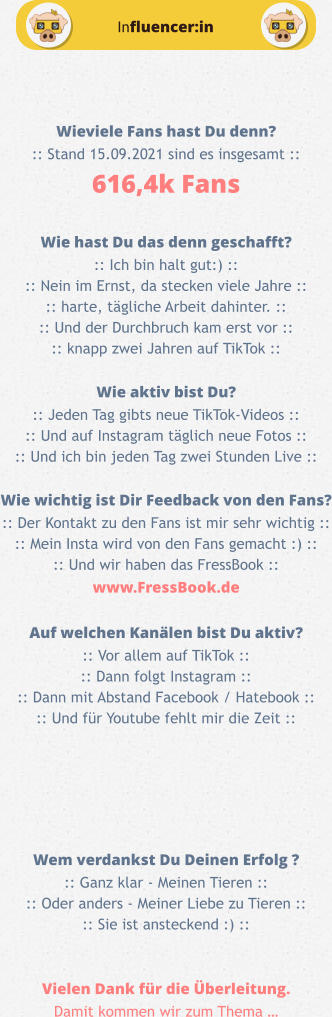 Influencer:in Wieviele Fans hast Du denn? :: Stand 15.09.2021 sind es insgesamt :: 616,4k Fans  Wie hast Du das denn geschafft? :: Ich bin halt gut:) :: :: Nein im Ernst, da stecken viele Jahre :: :: harte, tägliche Arbeit dahinter. :: :: Und der Durchbruch kam erst vor :: :: knapp zwei Jahren auf TikTok ::  Wie aktiv bist Du? :: Jeden Tag gibts neue TikTok-Videos :: :: Und auf Instagram täglich neue Fotos :: :: Und ich bin jeden Tag zwei Stunden Live ::  Wie wichtig ist Dir Feedback von den Fans? :: Der Kontakt zu den Fans ist mir sehr wichtig :: :: Mein Insta wird von den Fans gemacht :) :: :: Und wir haben das FressBook :: www.FressBook.de  Auf welchen Kanälen bist Du aktiv? :: Vor allem auf TikTok :: :: Dann folgt Instagram :: :: Dann mit Abstand Facebook / Hatebook :: :: Und für Youtube fehlt mir die Zeit ::      Wem verdankst Du Deinen Erfolg ? :: Ganz klar - Meinen Tieren :: :: Oder anders - Meiner Liebe zu Tieren :: :: Sie ist ansteckend :) ::   Vielen Dank für die Überleitung. Damit kommen wir zum Thema …