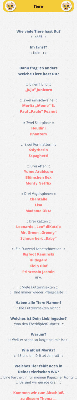 Tiere Wie viele Tiere hast Du? :: 4665 ::  Im Ernst? :: Nein :) ::   Dann frag ich anders Welche Tiere hast Du?  :: Einen Hund :: „Juju“ Junicorn  :: Zwei Minischweine ::Moritz „Momo“ B. Paul „Paule“ Peanut  :: Zwei Skorpione :: Houdini Phantom  :: Zwei Kornnattern :: Sslytherin Sspaghetti  :: Drei Affen :: Yume Arabicum Blümchen Rex Monty Netflix  :: Drei Vogelspinnen :: Chantalle Lisa Madame Okta  :: Drei Katzen :: Leonardo „Leo“ diKatzio Mr. Green „Greeny“ Schnurrbert „Baby“  :: Ein Dutzend Achatschnecken :: Bigfoot Kaminski Hildegard Klein Olaf Prinzessin Jasmin usw.  :: Viele Futterinsekten :: :: Und immer wieder Pflegegäste ::  Haben alle Tiere Namen? :: Die Futterinsekten nicht ::  Welches ist Dein Lieblingstier? ::Von den Eberköpfen? Moritz! ::  Warum? :: Weil er schon so lange bei mir ist ::  Wie alt ist Moritz? :: 18 und ein Drittel Jahr alt ::  Welches Tier fehlt noch in  Deiner tierischen WG? :: Eine Partner:in für meinen Kapuziner Monty :: :: Da sind wir gerade dran ::  Kommen wir zum Abschluß zu diesem Thema …