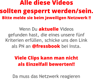 Alle diese Videos sollten gesperrt werden/sein. Bitte melde sie beim jeweiligen Netzwerk !! Wenn Du aktuelle Videos gefunden hast, die eines unsere fünf Kriterien erfüllen, schicke uns den Link als PN an @fressbook bei Insta.  Viele Clips kann man nicht als Einzelfall bewerten!!  Da muss das Netzwerk reagieren