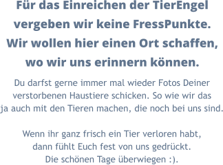 Für das Einreichen der TierEngel vergeben wir keine FressPunkte. Wir wollen hier einen Ort schaffen, wo wir uns erinnern können. Du darfst gerne immer mal wieder Fotos Deiner verstorbenen Haustiere schicken. So wie wir das ja auch mit den Tieren machen, die noch bei uns sind.  Wenn ihr ganz frisch ein Tier verloren habt, dann fühlt Euch fest von uns gedrückt. Die schönen Tage überwiegen :).